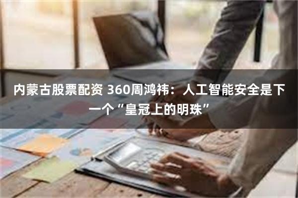 内蒙古股票配资 360周鸿祎：人工智能安全是下一个“皇冠上的明珠”