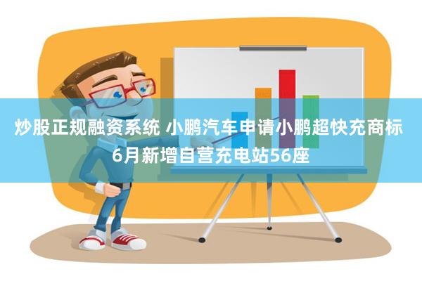 炒股正规融资系统 小鹏汽车申请小鹏超快充商标 6月新增自营充电站56座