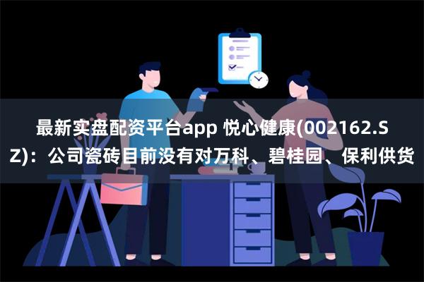 最新实盘配资平台app 悦心健康(002162.SZ)：公司瓷砖目前没有对万科、碧桂园、保利供货