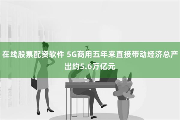 在线股票配资软件 5G商用五年来直接带动经济总产出约5.6万亿元