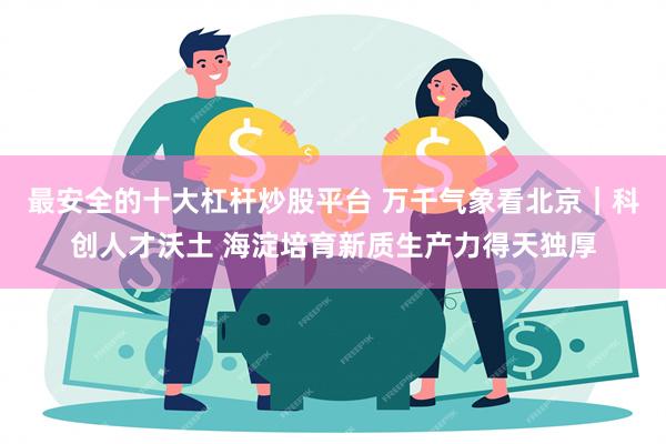 最安全的十大杠杆炒股平台 万千气象看北京｜科创人才沃土 海淀培育新质生产力得天独厚