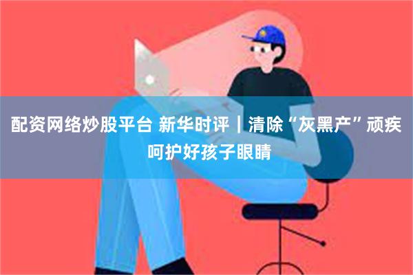 配资网络炒股平台 新华时评｜清除“灰黑产”顽疾 呵护好孩子眼睛