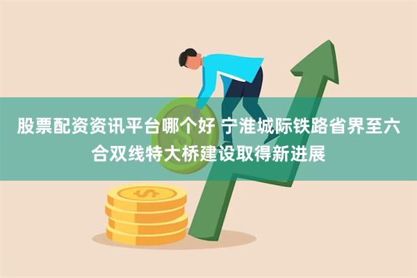 股票配资资讯平台哪个好 宁淮城际铁路省界至六合双线特大桥建设取得新进展