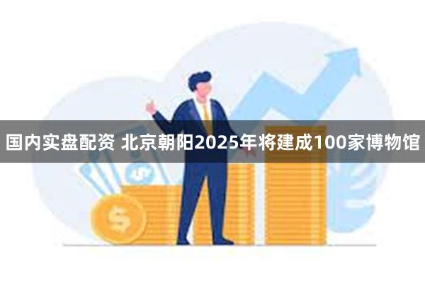 国内实盘配资 北京朝阳2025年将建成100家博物馆