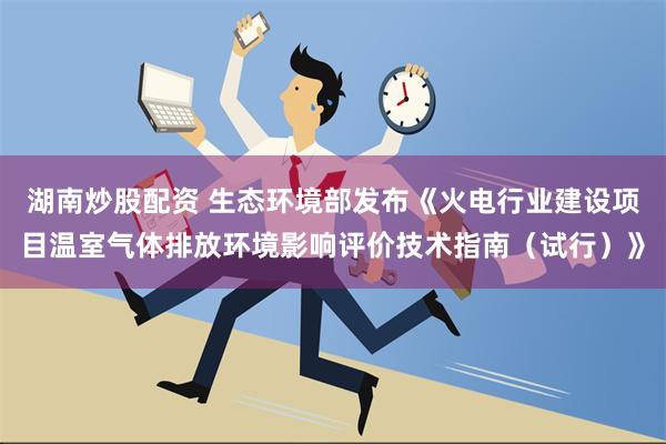 湖南炒股配资 生态环境部发布《火电行业建设项目温室气体排放环境影响评价技术指南（试行）》