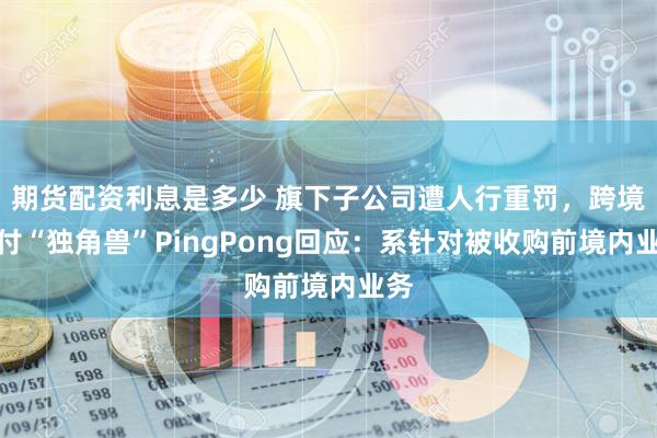 期货配资利息是多少 旗下子公司遭人行重罚，跨境支付“独角兽”PingPong回应：系针对被收购前境内业务