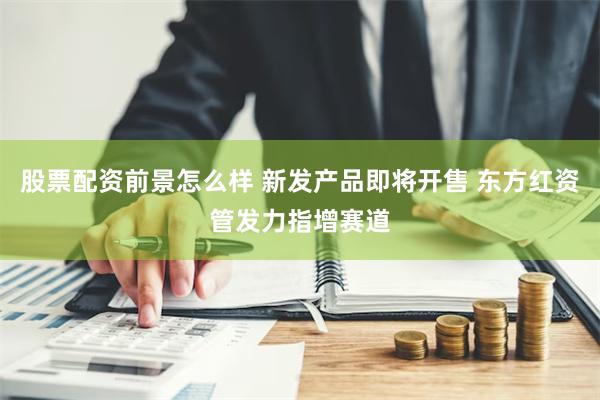 股票配资前景怎么样 新发产品即将开售 东方红资管发力指增赛道