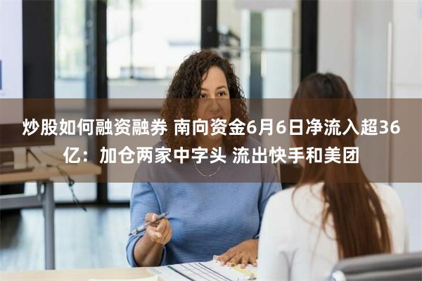 炒股如何融资融券 南向资金6月6日净流入超36亿：加仓两家中字头 流出快手和美团