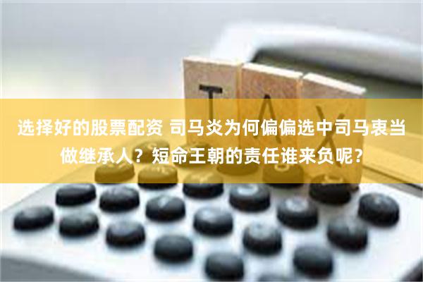 选择好的股票配资 司马炎为何偏偏选中司马衷当做继承人？短命王朝的责任谁来负呢？