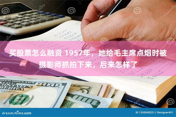 买股票怎么融资 1957年，她给毛主席点烟时被摄影师抓拍下来，后来怎样了