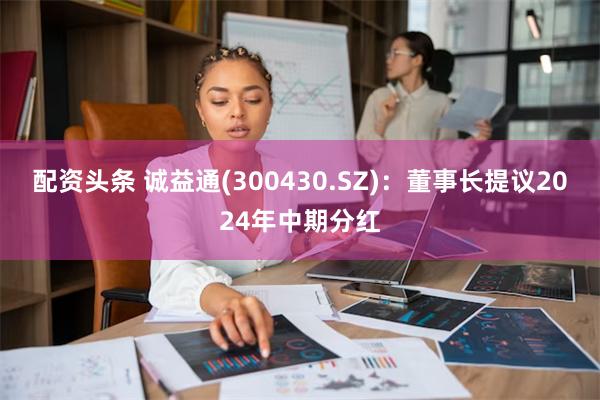 配资头条 诚益通(300430.SZ)：董事长提议2024年中期分红