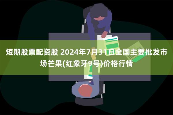 短期股票配资股 2024年7月31日全国主要批发市场芒果(红象牙9号)价格行情