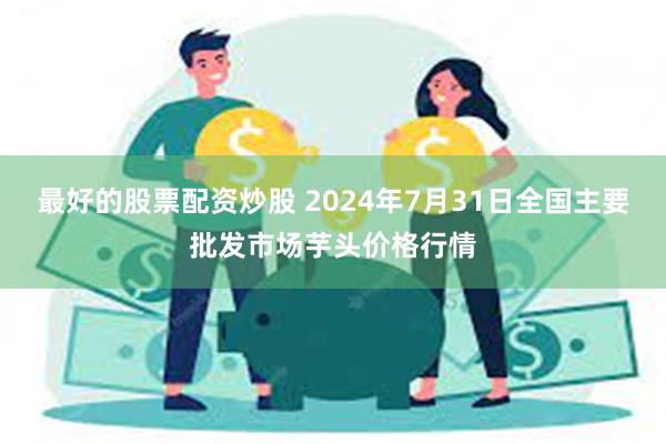 最好的股票配资炒股 2024年7月31日全国主要批发市场芋头价格行情