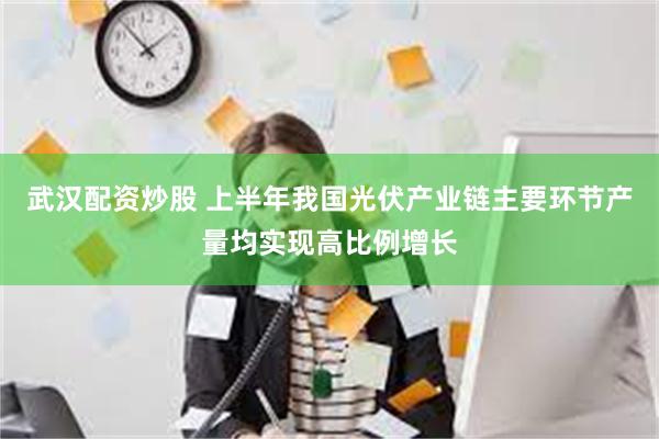 武汉配资炒股 上半年我国光伏产业链主要环节产量均实现高比例增长