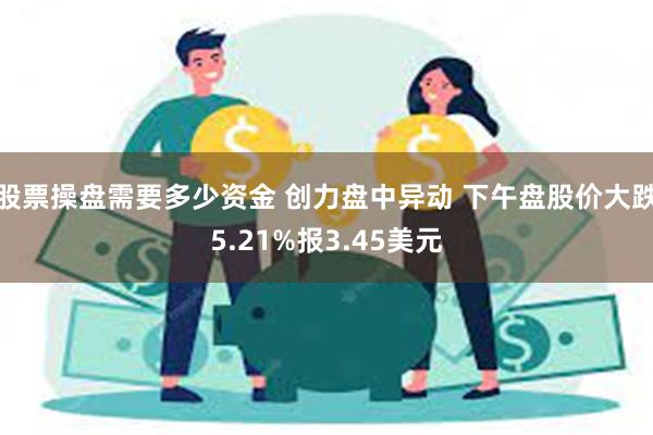 股票操盘需要多少资金 创力盘中异动 下午盘股价大跌5.21%报3.45美元