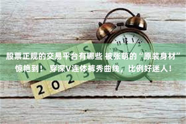 股票正规的交易平台有哪些 被张萌的“原装身材”惊艳到！ 穿深V连体裤秀曲线，比例好迷人！