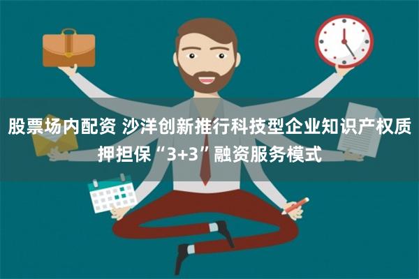 股票场内配资 沙洋创新推行科技型企业知识产权质押担保“3+3”融资服务模式