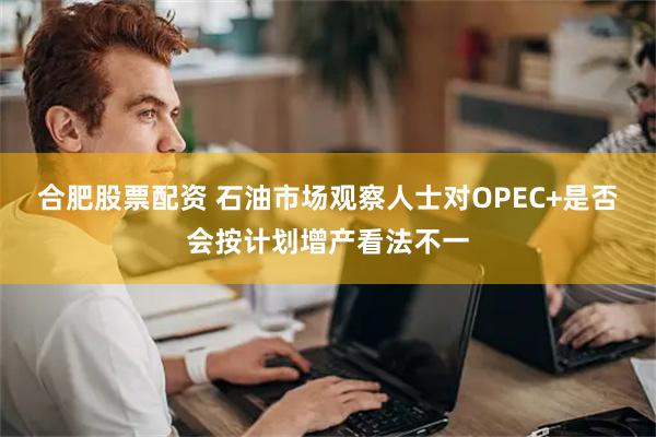 合肥股票配资 石油市场观察人士对OPEC+是否会按计划增产看法不一