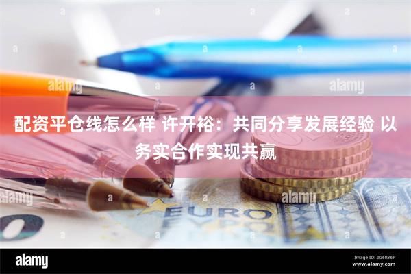 配资平仓线怎么样 许开裕：共同分享发展经验 以务实合作实现共赢