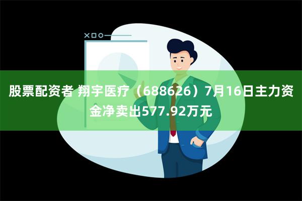 股票配资者 翔宇医疗（688626）7月16日主力资金净卖出577.92万元