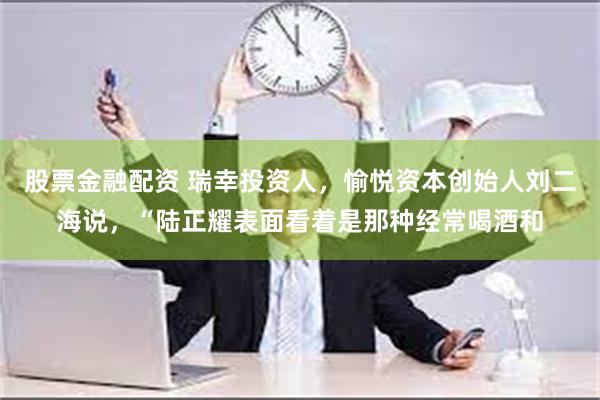 股票金融配资 瑞幸投资人，愉悦资本创始人刘二海说，“陆正耀表面看着是那种经常喝酒和