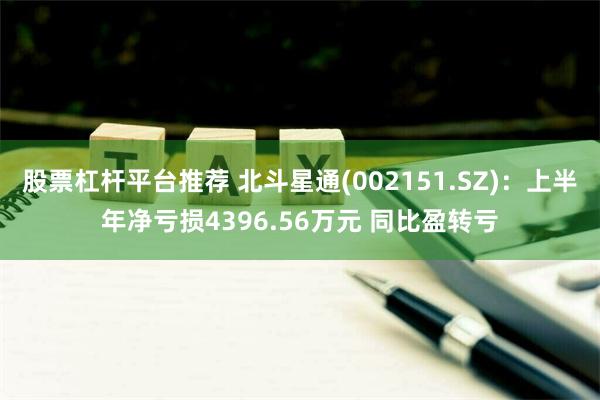 股票杠杆平台推荐 北斗星通(002151.SZ)：上半年净亏损4396.56万元 同比盈转亏