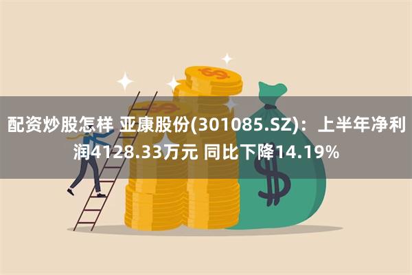 配资炒股怎样 亚康股份(301085.SZ)：上半年净利润4128.33万元 同比下降14.19%