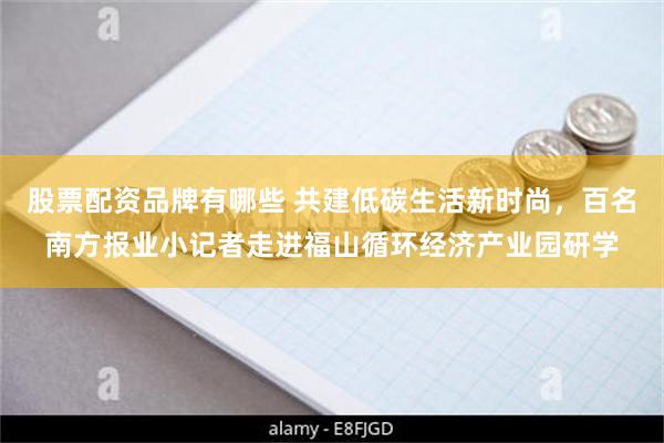 股票配资品牌有哪些 共建低碳生活新时尚，百名南方报业小记者走进福山循环经济产业园研学