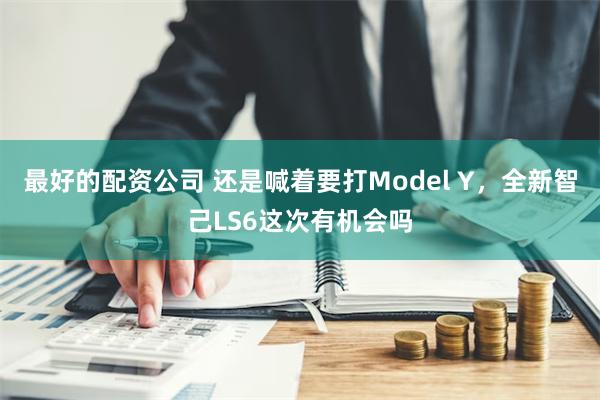 最好的配资公司 还是喊着要打Model Y，全新智己LS6这次有机会吗