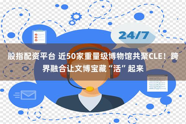 股指配资平台 近50家重量级博物馆共聚CLE！跨界融合让文博宝藏“活”起来