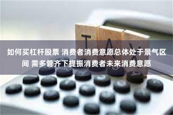 如何买杠杆股票 消费者消费意愿总体处于景气区间 需多管齐下提振消费者未来消费意愿