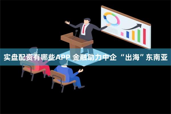 实盘配资有哪些APP 金融助力中企 “出海”东南亚