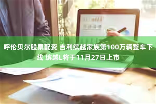 呼伦贝尔股票配资 吉利缤越家族第100万辆整车下线 缤越L将于11月27日上市