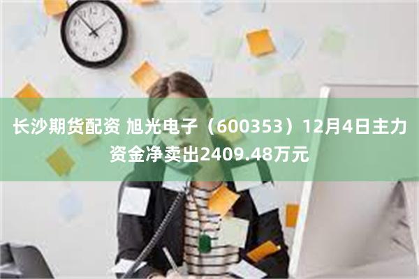 长沙期货配资 旭光电子（600353）12月4日主力资金净卖出2409.48万元