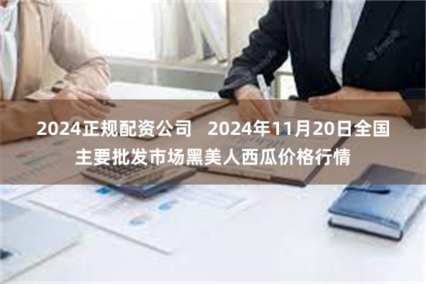 2024正规配资公司   2024年11月20日全国主要批发市场黑美人西瓜价格行情