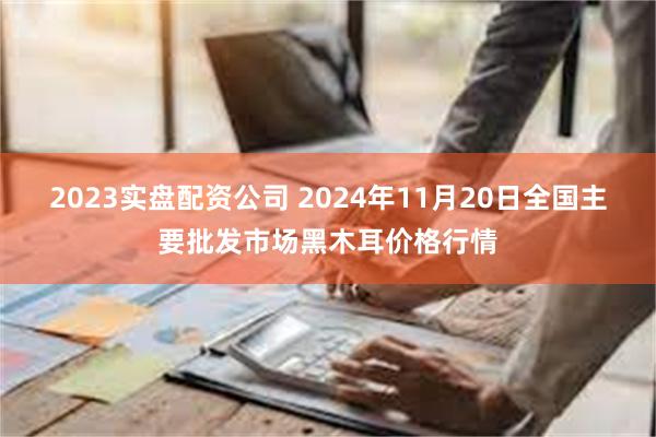 2023实盘配资公司 2024年11月20日全国主要批发市场黑木耳价格行情