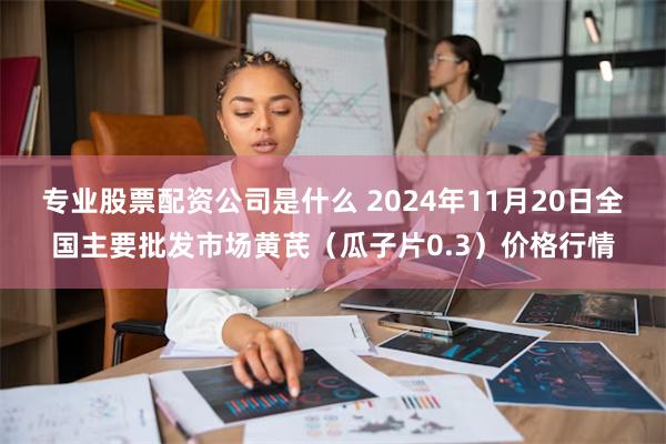 专业股票配资公司是什么 2024年11月20日全国主要批发市场黄芪（瓜子片0.3）价格行情