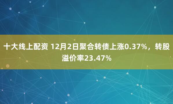 十大线上配资 12月2日聚合转债上涨0.37%，转股溢价率23.47%