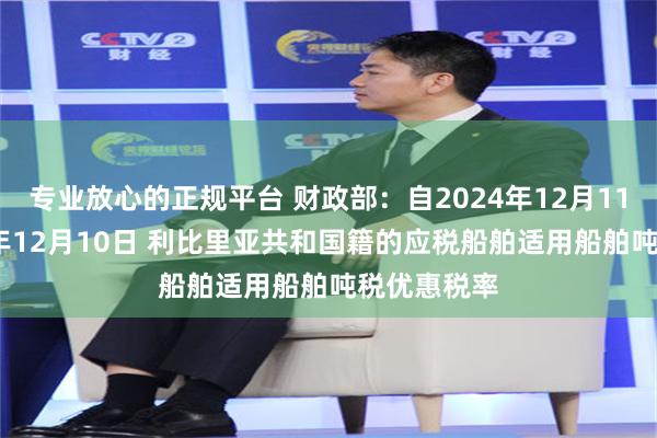 专业放心的正规平台 财政部：自2024年12月11日至2029年12月10日 利比里亚共和国籍的应税船舶适用船舶吨税优惠税率