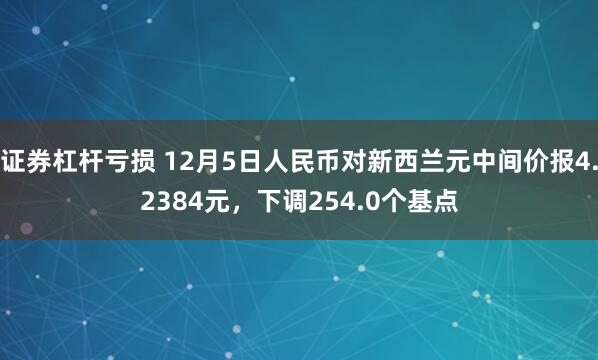 证券杠杆亏损 12月5日人民币对新西兰元中间价报4.2384元，下调254.0个基点