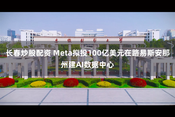 长春炒股配资 Meta拟投100亿美元在路易斯安那州建AI数据中心