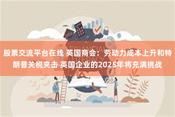 股票交流平台在线 英国商会：劳动力成本上升和特朗普关税夹击 英国企业的2025年将充满挑战