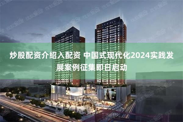 炒股配资介绍入配资 中国式现代化2024实践发展案例征集即日启动