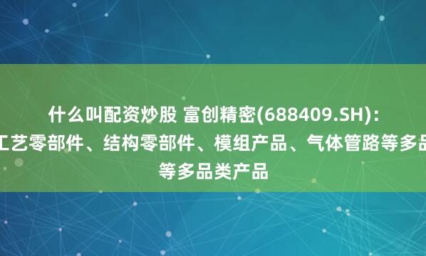 什么叫配资炒股 富创精密(688409.SH)：可提供工艺零部件、结构零部件、模组产品、气体管路等多品类产品