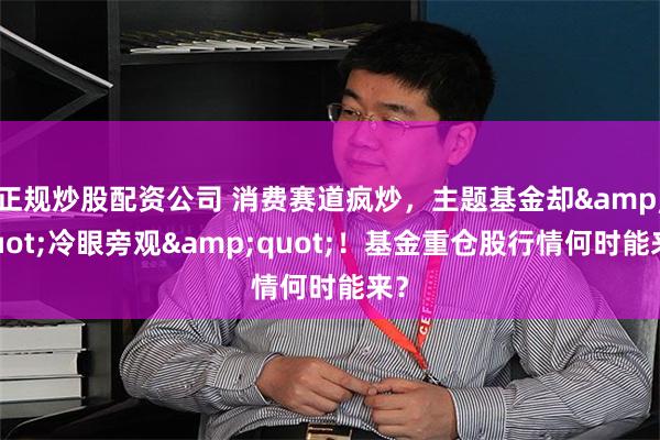 正规炒股配资公司 消费赛道疯炒，主题基金却&quot;冷眼旁观&quot;！基金重仓股行情何时能来？