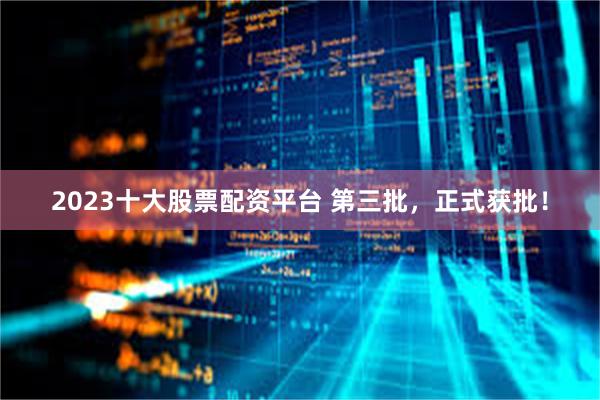 2023十大股票配资平台 第三批，正式获批！