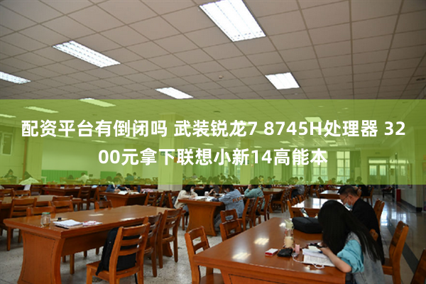 配资平台有倒闭吗 武装锐龙7 8745H处理器 3200元拿下联想小新14高能本