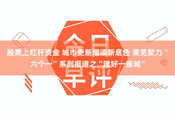 股票上杠杆资金 城市更新增添新底色 莱芜聚力“六个一”系列报道之“建好一座城”