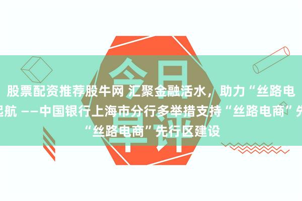 股票配资推荐股牛网 汇聚金融活水，助力“丝路电商”扬帆起航 ——中国银行上海市分行多举措支持“丝路电商”先行区建设