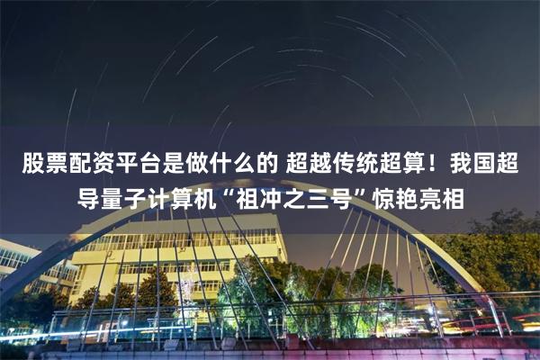 股票配资平台是做什么的 超越传统超算！我国超导量子计算机“祖冲之三号”惊艳亮相